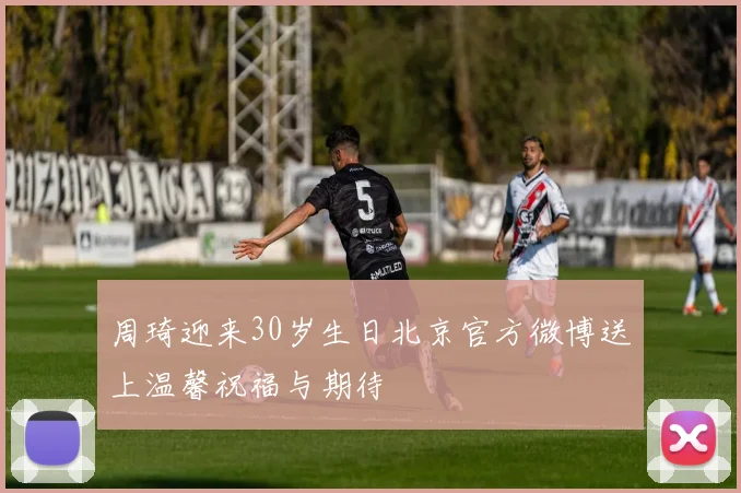 周琦迎来30岁生日北京官方微博送上温馨祝福与期待