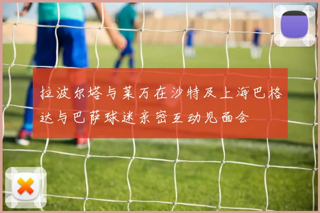 拉波尔塔与莱万在沙特及上海巴格达与巴萨球迷亲密互动见面会