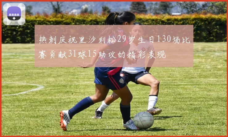 热刺庆祝里沙利松29岁生日130场比赛贡献31球15助攻的精彩表现