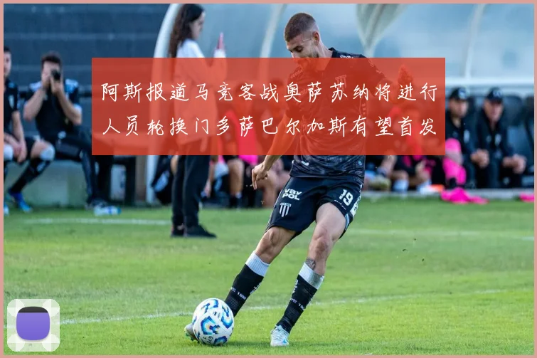 阿斯报道马竞客战奥萨苏纳将进行人员轮换门多萨巴尔加斯有望首发出场