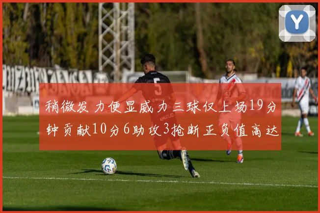稍微发力便显威力三球仅上场19分钟贡献10分6助攻3抢断正负值高达22