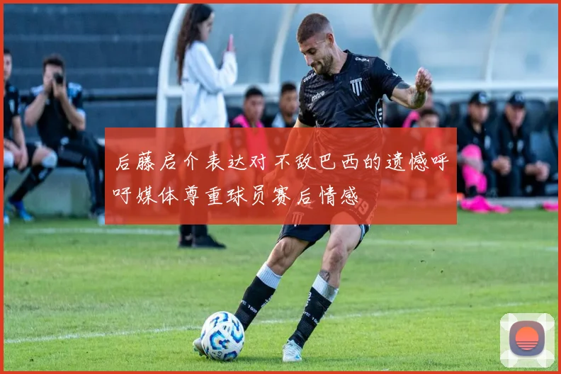 后藤启介表达对不敌巴西的遗憾呼吁媒体尊重球员赛后情感