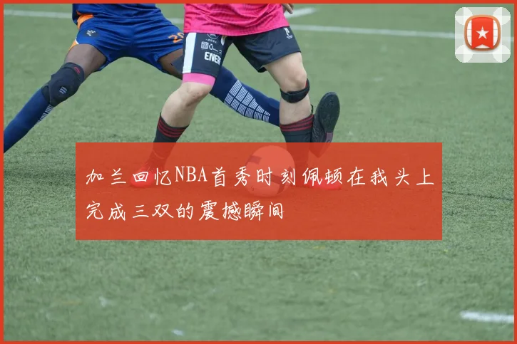 加兰回忆NBA首秀时刻佩顿在我头上完成三双的震撼瞬间