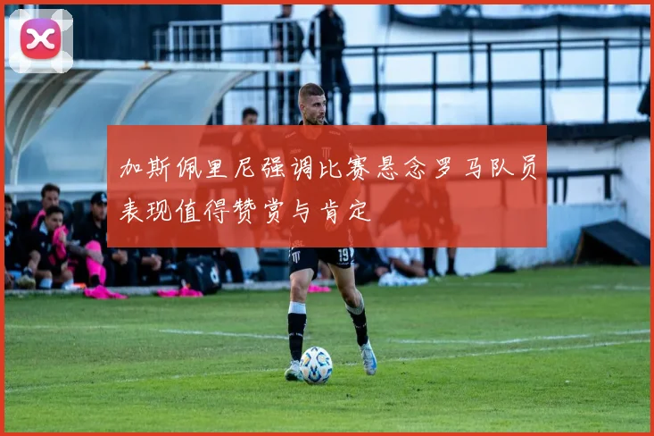 加斯佩里尼强调比赛悬念罗马队员表现值得赞赏与肯定