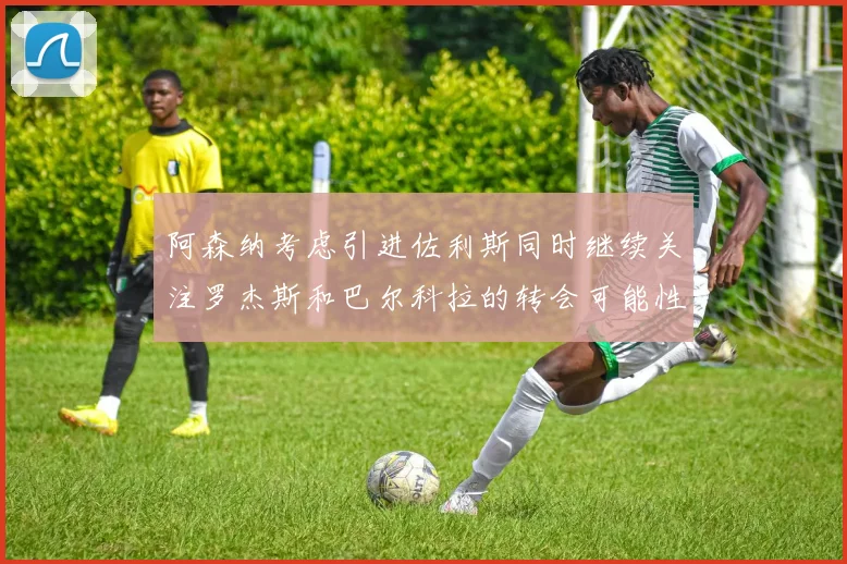 阿森纳考虑引进佐利斯同时继续关注罗杰斯和巴尔科拉的转会可能性