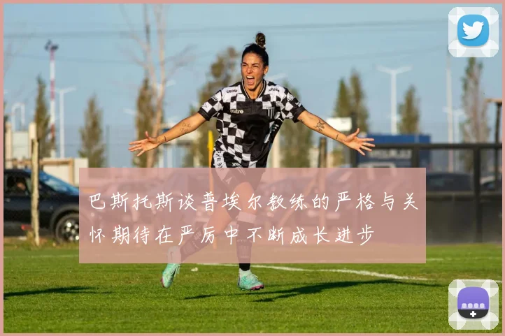 巴斯托斯谈普埃尔教练的严格与关怀期待在严厉中不断成长进步