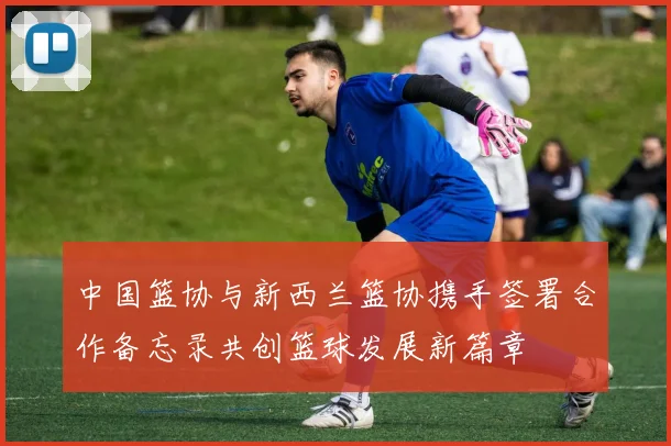 中国篮协与新西兰篮协携手签署合作备忘录共创篮球发展新篇章