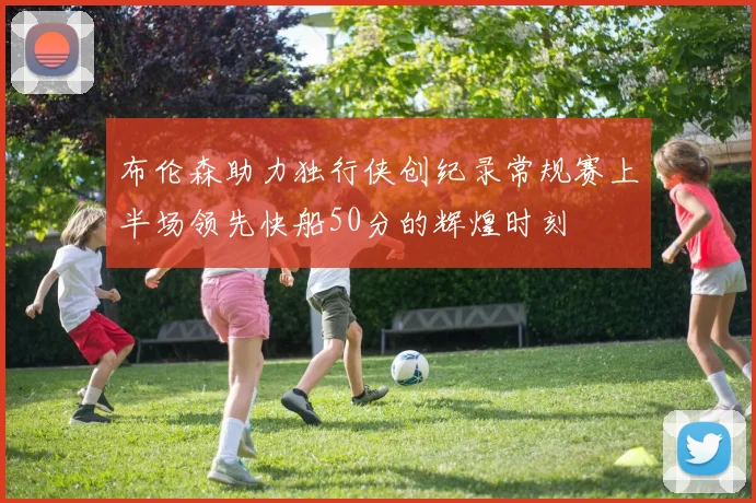 布伦森助力独行侠创纪录常规赛上半场领先快船50分的辉煌时刻