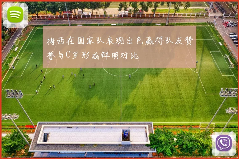 梅西在国家队表现出色赢得队友赞誉与C罗形成鲜明对比
