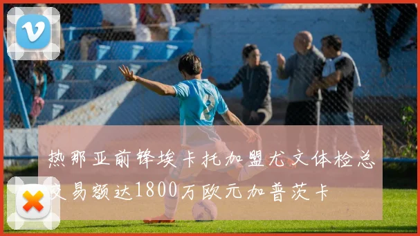 热那亚前锋埃卡托加盟尤文体检总交易额达1800万欧元加普茨卡
