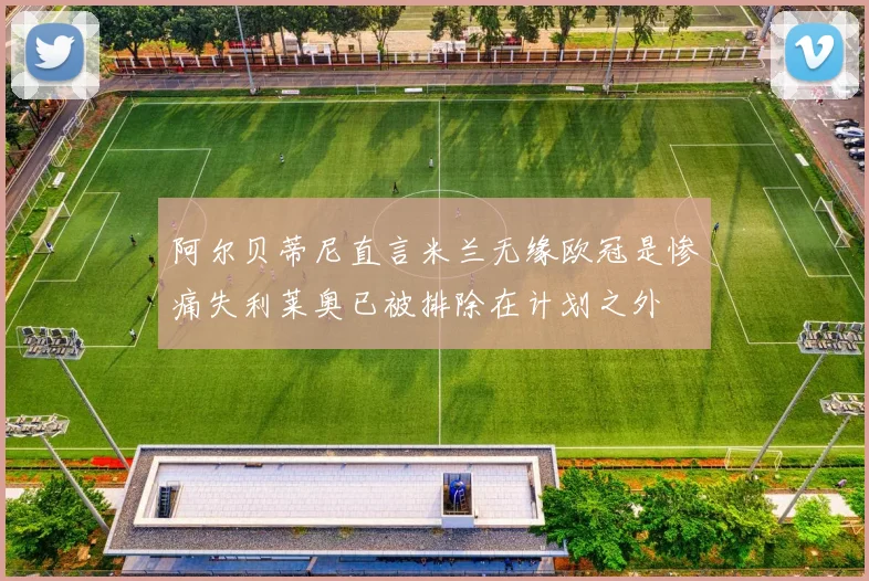 阿尔贝蒂尼直言米兰无缘欧冠是惨痛失利莱奥已被排除在计划之外