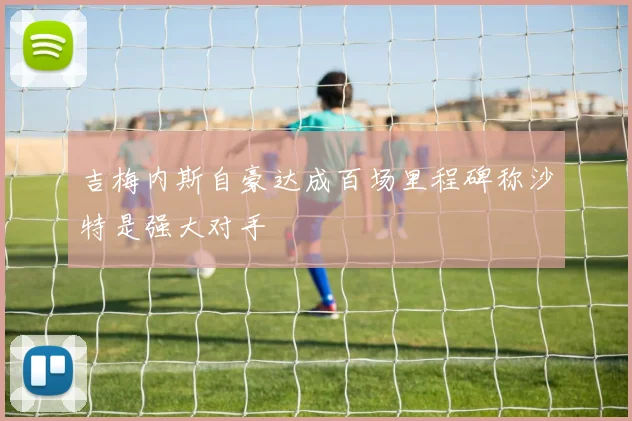 吉梅内斯自豪达成百场里程碑称沙特是强大对手
