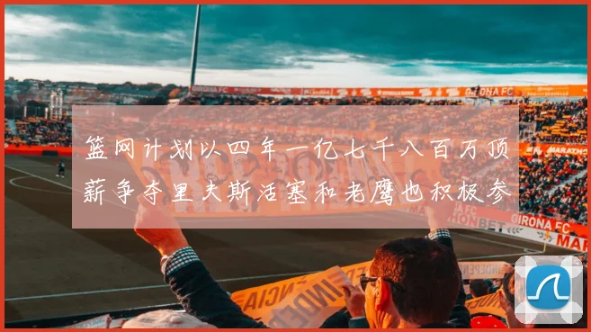 篮网计划以四年一亿七千八百万顶薪争夺里夫斯活塞和老鹰也积极参与竞标