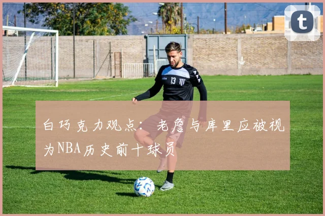 白巧克力观点：老詹与库里应被视为NBA历史前十球员