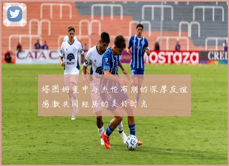 塔图姆重申与杰伦布朗的深厚友谊感激共同经历的美好时光