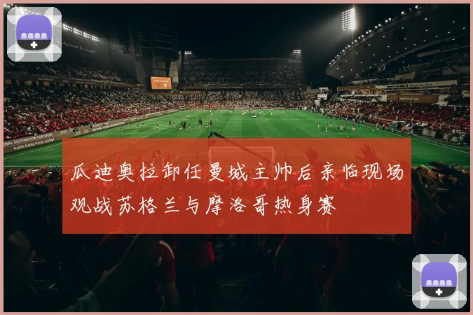 瓜迪奥拉卸任曼城主帅后亲临现场观战苏格兰与摩洛哥热身赛