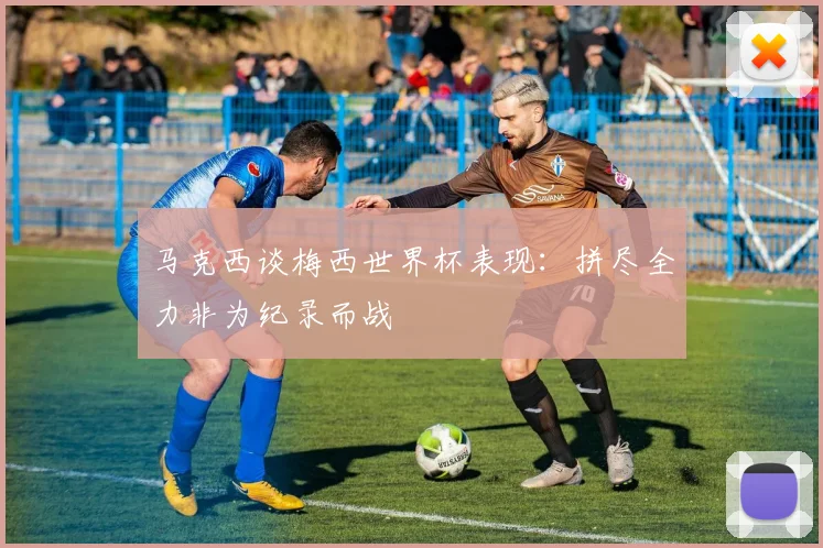 马克西谈梅西世界杯表现：拼尽全力非为纪录而战