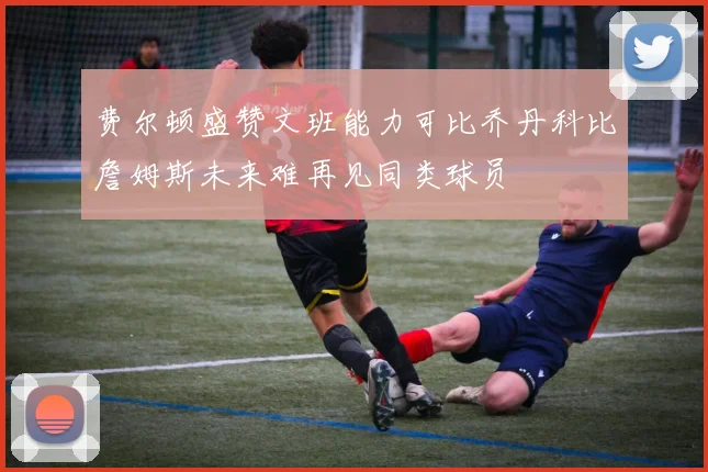 费尔顿盛赞文班能力可比乔丹科比詹姆斯未来难再见同类球员