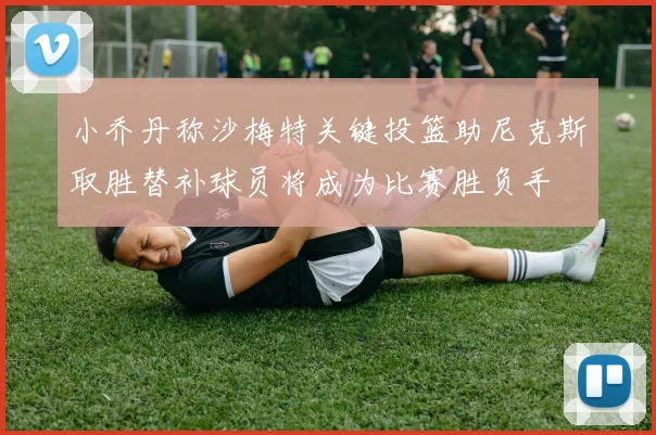 小乔丹称沙梅特关键投篮助尼克斯取胜替补球员将成为比赛胜负手